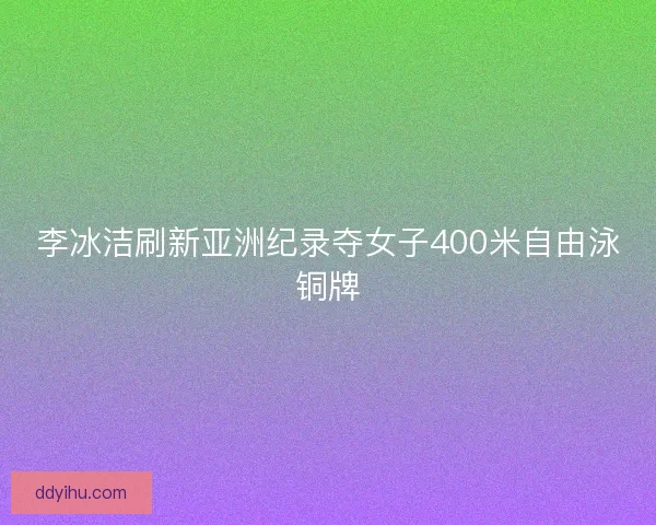 李冰洁刷新亚洲纪录夺女子400米自由泳铜牌